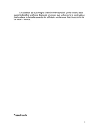 Los accesos del aula magna se encuentran techados y esta cubierta esta
suspendida sobre una hilera de pilares simétricos que se lee como la continuación
desfazada de la fachada noroeste del edificio A, previamente descrita como límite
del terreno a medir.
Procedimiento
9
 