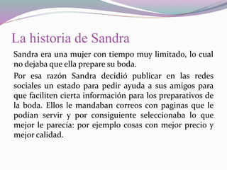 La historia de Sandra
Sandra era una mujer con tiempo muy limitado, lo cual
no dejaba que ella prepare su boda.
Por esa razón Sandra decidió publicar en las redes
sociales un estado para pedir ayuda a sus amigos para
que faciliten cierta información para los preparativos de
la boda. Ellos le mandaban correos con paginas que le
podían servir y por consiguiente seleccionaba lo que
mejor le parecía: por ejemplo cosas con mejor precio y
mejor calidad.
 