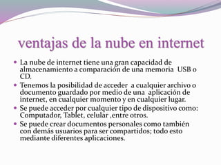 ventajas de la nube en internet
 La nube de internet tiene una gran capacidad de
almacenamiento a comparación de una memoria USB o
CD.
 Tenemos la posibilidad de acceder a cualquier archivo o
documento guardado por medio de una aplicación de
internet, en cualquier momento y en cualquier lugar.
 Se puede acceder por cualquier tipo de dispositivo como:
Computador, Tablet, celular ,entre otros.
 Se puede crear documentos personales como también
con demás usuarios para ser compartidos; todo esto
mediante diferentes aplicaciones.
 
