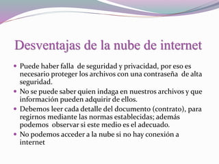 Desventajas de la nube de internet
 Puede haber falla de seguridad y privacidad, por eso es
necesario proteger los archivos con una contraseña de alta
seguridad.
 No se puede saber quien indaga en nuestros archivos y que
información pueden adquirir de ellos.
 Debemos leer cada detalle del documento (contrato), para
regirnos mediante las normas establecidas; además
podemos observar si este medio es el adecuado.
 No podemos acceder a la nube si no hay conexión a
internet
 