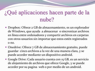 ¿Qué aplicaciones hacen parte de la
nube?
 Dropbox: Ofrece 2 GB de almacenamiento, es un explorador
de Windows, que ayuda a almacenar o sincronizar archivos
en línea entre ordenadores y compartir archivos en carpetas
con otros usuarios sin importar que estos estén registrados
o no.
 Onedrive: Ofrece 7 GB de almacenamiento gratuito, puede
guardar cinco archivos a la vez de una manera clara, y se
puede acceder mediante un dispositivo android.
 Google Drive: Cada usuario cuenta con 15 GB, es un servicio
de alojamiento de archivos que ofrece Google, y se puede
acceder por su pagina web o por medio de un android.
 