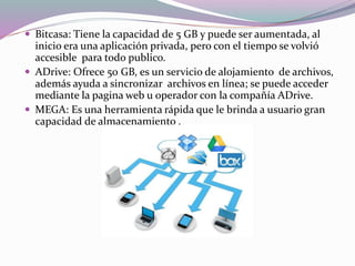  Bitcasa: Tiene la capacidad de 5 GB y puede ser aumentada, al
inicio era una aplicación privada, pero con el tiempo se volvió
accesible para todo publico.
 ADrive: Ofrece 50 GB, es un servicio de alojamiento de archivos,
además ayuda a sincronizar archivos en línea; se puede acceder
mediante la pagina web u operador con la compañía ADrive.
 MEGA: Es una herramienta rápida que le brinda a usuario gran
capacidad de almacenamiento .
 