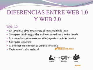 DIFERENCIAS ENTRE WEB 1.0
Y WEB 2.0
Web 1.0
 En la web 1.0 el webmaster era el responsable de todo
 Sirve para publicar guardar archivos, actualizar, diseñar la web
 Los usuarios eran solo consumidores pasivos de información
 Sirve para la lectura
 El internet era entonces es un unidireccional
 Paginas realizadas en html
 