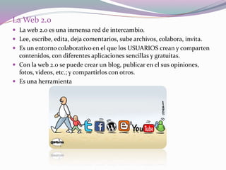 La Web 2.0
 La web 2.0 es una inmensa red de intercambio.
 Lee, escribe, edita, deja comentarios, sube archivos, colabora, invita.
 Es un entorno colaborativo en el que los USUARIOS crean y comparten
contenidos, con diferentes aplicaciones sencillas y gratuitas.
 Con la web 2.0 se puede crear un blog, publicar en el sus opiniones,
fotos, videos, etc.; y compartirlos con otros.
 Es una herramienta
 