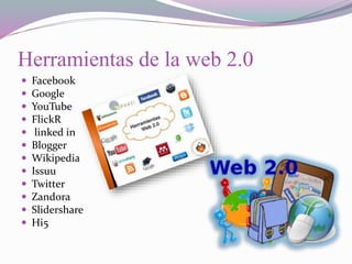 Herramientas de la web 2.0
 Facebook
 Google
 YouTube
 FlickR
 linked in
 Blogger
 Wikipedia
 Issuu
 Twitter
 Zandora
 Slidershare
 Hi5
 