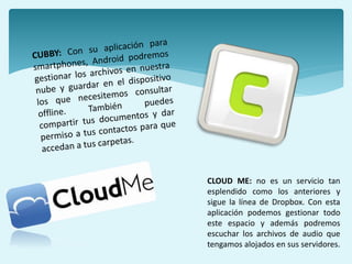 CLOUD ME: no es un servicio tan
esplendido como los anteriores y
sigue la línea de Dropbox. Con esta
aplicación podemos gestionar todo
este espacio y además podremos
escuchar los archivos de audio que
tengamos alojados en sus servidores.
 