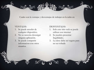 Cuales son la ventajas y desventajas de trabajar en la nube en
VENTAJAS:
1. Se puede acceder de
cualquier dispositivo.
2. No se necesita descargar
ninguna aplicación.
3. Se puede compartir
informacion con otros
usuarios.
DESVENTAJAS:
1. Solo este sitio web se puede
utilizar con internet
2. Se pueden presentar
ilegalidades.
3. La clave debe ser segura para
no ser robada
 