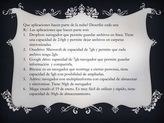 Que aplicaciones hacen parte de la nube? Describe cada una
R/. Las aplicaciones que hacen parte son:
1. Dropbox: navegador que permite guardar archivos en linea. Tiene
una capacidad de 2.0gb y permite dejar archivos en carpetas
sincronizadas.
2. Onedrive: Microsoft de capacidad de 7gb y permite que cada
archivo tenga 2gb.
3. Google drive: capacidad de 7gb navegador que permite guardar
información y compartirla.
4. Bitcasa: es un navegador que restringe a ciertas personas, tiene
capacidad de 5gb con posibilidad de ampliarlas.
5. Adrive: navegador con multiplataforma con capacidad de almacenar
y sincronizar. Tiene 50gb de navegador
6. Mega: creado el 19 de enero. Es muy fácil de utilizar y rápido, tiene
capacidad de 50gb de almacenamiento.
 