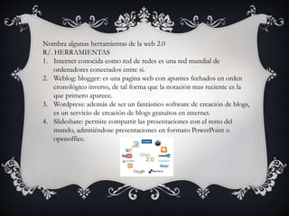 Nombra algunas herramientas de la web 2.0
R/. HERRAMIENTAS
1. Internet conocida como red de redes es una red mundial de
ordenadores conectados entre si.
2. Weblog: blogger: es una pagina web con apuntes fechados en orden
cronológico inverso, de tal forma que la notación mas reciente es la
que primero aparece.
3. Wordpress: además de ser un fantástico software de creación de blogs,
es un servicio de creación de blogs gratuitos en internet.
4. Slideshare: permite compartir las presentaciones con el resto del
mundo, admitiéndose presentaciones en formato PowerPoint o
openoffice.
 
