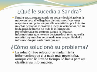 ¿Qué le sucedía a Sandra?
 Sandra estaba organizando su boda y decidió activar la
nube con la cual le llegaban distintas notificaciones
respecto a las opciones que ella necesitaba, por lo tanto
muchas personas le enviaban ideas relacionadas con su
boda pero de hecho no toda la información
proporcionada era correcta ya que le llegaban
informaciones que no eran de acuerdo al tema que ella
necesitaba y muchas veces nada mas era publicidad e
información que nada tenía que ver.
¿Cómo solucionó su problema?
 La solución fue seleccionar nada más la
información que ella nada más necesitaba,
aunque esto le llevaba tiempo, lo hacía para así
clasificar su información.
 