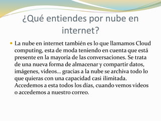 ¿Qué entiendes por nube en
internet?
 La nube en internet también es lo que llamamos Cloud
computing, esta de moda teniendo en cuenta que está
presente en la mayoría de las conversaciones. Se trata
de una nueva forma de almacenar y compartir datos,
imágenes, videos… gracias a la nube se archiva todo lo
que quieras con una capacidad casi ilimitada.
Accedemos a esta todos los días, cuando vemos videos
o accedemos a nuestro correo.
 