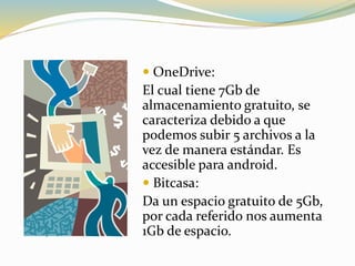  OneDrive:
El cual tiene 7Gb de
almacenamiento gratuito, se
caracteriza debido a que
podemos subir 5 archivos a la
vez de manera estándar. Es
accesible para android.
 Bitcasa:
Da un espacio gratuito de 5Gb,
por cada referido nos aumenta
1Gb de espacio.
 