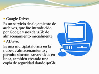  Google Drive:
Es un servicio de alojamiento de
archivos, que fue introducido
por Google y nos da 15Gb de
almacenamiento inicialmente.
 ADrive:
Es una multiplataforma en la
nube de almacenamiento y
permite sincronizar archivos en
línea, también creando una
copia de seguridad dando 50Gb.
 