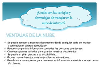 ¿Cuáles son las ventajas y
desventajas de trabajar en la
nube de internet?
 Se puede acceder a nuestros documentos desde cualquier parte del mundo
y con cualquier aparato tecnológico.
 Puedes compartir tu información con todas las personas que desees.
 Ofrece programas variados para guardar nuestros documentos.
 Se puede ampliar, gracias a su escalabilidad.
 Provee mantenimientos ante los problemas informáticos.
 Benefician a las empresas para mantener su información accesible a todo el person
y/o clientes.
 