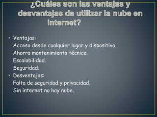 • Ventajas:
Acceso desde cualquier lugar y dispositivo.
Ahorra mantenimiento técnico.
Escalabilidad.
Seguridad.
• Desventajas:
Falta de seguridad y privacidad.
Sin internet no hay nube.
 