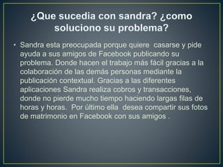 • Sandra esta preocupada porque quiere casarse y pide
ayuda a sus amigos de Facebook publicando su
problema. Donde hacen el trabajo más fácil gracias a la
colaboración de las demás personas mediante la
publicación contextual. Gracias a las diferentes
aplicaciones Sandra realiza cobros y transacciones,
donde no pierde mucho tiempo haciendo largas filas de
horas y horas. Por último ella desea compartir sus fotos
de matrimonio en Facebook con sus amigos .
 