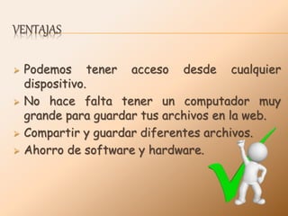 VENTAJAS
 Podemos tener acceso desde cualquier
dispositivo.
 No hace falta tener un computador muy
grande para guardar tus archivos en la web.
 Compartir y guardar diferentes archivos.
 Ahorro de software y hardware.
 