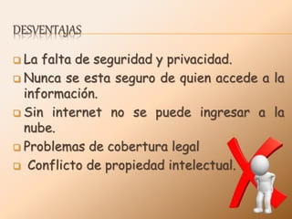 DESVENTAJAS
 La falta de seguridad y privacidad.
 Nunca se esta seguro de quien accede a la
información.
 Sin internet no se puede ingresar a la
nube.
 Problemas de cobertura legal
 Conflicto de propiedad intelectual.
 