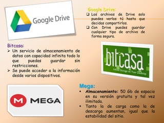 Google Drive:
 Los archivos de Drive solo
puedes verlos tú hasta que
decidas compartirlos.
 Con Drive puedes guardar
cualquier tipo de archivo de
forma segura.
Bitcasa:
 Un servicio de almacenamiento de
datos con capacidad infinita todo lo
que puedas guardar sin
restricciones.
 Se puede acceder a la información
desde varios dispositivos.
Mega:
 Almacenamiento: 50 Gb de espacio
en su versión gratuita y tal vez
ilimitada.
 Tanto la de carga como la de
descarga aumentan, igual que la
estabilidad del sitio.
 