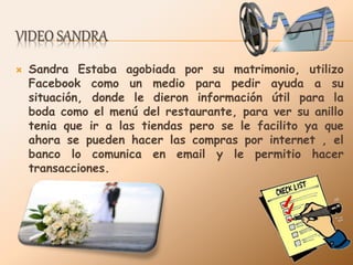 VIDEO SANDRA
 Sandra Estaba agobiada por su matrimonio, utilizo
Facebook como un medio para pedir ayuda a su
situación, donde le dieron información útil para la
boda como el menú del restaurante, para ver su anillo
tenia que ir a las tiendas pero se le facilito ya que
ahora se pueden hacer las compras por internet , el
banco lo comunica en email y le permitio hacer
transacciones.
 