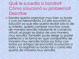  Sandra quería organizar muy bien su boda
y con las herramienta 2.0 ella encontró la
solución ya que ella quería recibir solo lo de
su interés, quería comprar muchas cosas
de manera sencilla mediante el comercio
virtual, el pago se daba de una manera
muy sencilla, también pudo elegir su pastel
perfecto y la forma en que compartiría de
manera muy sencilla todas sus fotos con
todos sus amigos así encontró la solución a
todo y la organizo su boda tal y como ella
quería de manera muy sencilla.
 