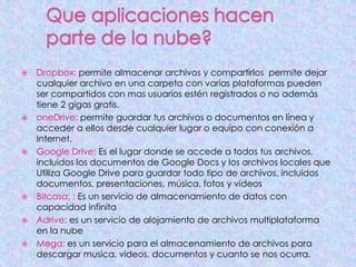  Dropbox: permite almacenar archivos y compartirlos permite dejar
cualquier archivo en una carpeta con varias plataformas pueden
ser compartidos con mas usuarios estén registrados o no además
tiene 2 gigas gratis.
 oneDrive: permite guardar tus archivos o documentos en línea y
acceder a ellos desde cualquier lugar o equipo con conexión a
Internet.
 Google Drive: Es el lugar donde se accede a todos tus archivos,
incluidos los documentos de Google Docs y los archivos locales que
Utiliza Google Drive para guardar todo tipo de archivos, incluidos
documentos, presentaciones, música, fotos y vídeos.
 Bitcasa: : Es un servicio de almacenamiento de datos con
capacidad infinita
 Adrive: es un servicio de alojamiento de archivos multiplataforma
en la nube
 Mega: es un servicio para el almacenamiento de archivos para
descargar musica, videos, documentos y cuanto se nos ocurra.
 