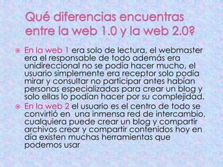  En la web 1 era solo de lectura, el webmaster
era el responsable de todo además era
unidireccional no se podía hacer mucho, el
usuario simplemente era receptor solo podía
mirar y consultar no participar antes habían
personas especializadas para crear un blog y
solo ellas lo podían hacer por su complejidad.
 En la web 2 el usuario es el centro de todo se
convirtió en una inmensa red de intercambio,
cualquiera puede crear un blog y compartir
archivos crear y compartir contenidos hoy en
día existen muchas herramientas que
podemos usar
 