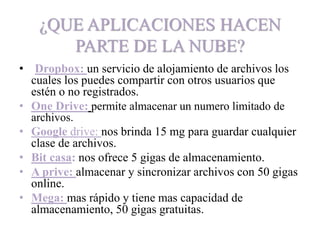 ¿QUE APLICACIONES HACEN
PARTE DE LA NUBE?
• Dropbox: un servicio de alojamiento de archivos los
cuales los puedes compartir con otros usuarios que
estén o no registrados.
• One Drive: permite almacenar un numero limitado de
archivos.
• Google drive: nos brinda 15 mg para guardar cualquier
clase de archivos.
• Bit casa: nos ofrece 5 gigas de almacenamiento.
• A prive: almacenar y sincronizar archivos con 50 gigas
online.
• Mega: mas rápido y tiene mas capacidad de
almacenamiento, 50 gigas gratuitas.
 