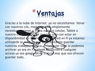 Gracias a la nube de internet ya no necesitamos llevar
con nosotros cds, memorias USB simplemente
necesitamos tener a mano nuestro celular, Tablet o
nuestro computador por que tan solo con estar en
disponibilidad de internet o alguna red wi-fi ya estamos
utilizando la nube ya que si necesitamos guardar
nuestros trabajos, música, o cualquier cosa lo podemos
archivar ya sea en Facebook en correo o cualquier
acceso ya sea google drive u otros mas que nos ofrecen
guardar todo.
*Ventajas
 