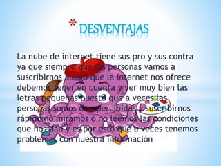 La nube de internet tiene sus pro y sus contra
ya que siempre que las personas vamos a
suscribirnos a algo que la internet nos ofrece
debemos tener en cuenta y ver muy bien las
letras pequeñas puesto que a veces las
personas somos desapercibidas y suscribirnos
rápido no miramos o no leemos las condiciones
que nos dan y es por esto que a veces tenemos
problemas con nuestra información
*DESVENTAJAS
 