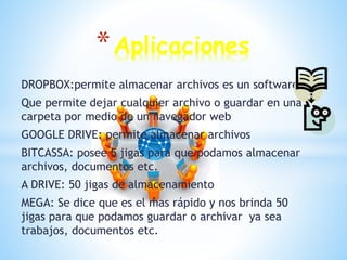 DROPBOX:permite almacenar archivos es un software
Que permite dejar cualquier archivo o guardar en una
carpeta por medio de un navegador web
GOOGLE DRIVE: permite almacenar archivos
BITCASSA: posee 5 jigas para que podamos almacenar
archivos, documentos etc.
A DRIVE: 50 jigas de almacenamiento
MEGA: Se dice que es el mas rápido y nos brinda 50
jigas para que podamos guardar o archivar ya sea
trabajos, documentos etc.
*Aplicaciones
 