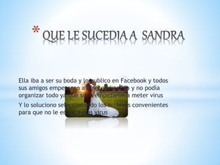 Ella iba a ser su boda y lo publico en Facebook y todos
sus amigos empezaron a ofrecerle ayuda y no podía
organizar todo ya que se le empezaron a meter virus
Y lo soluciono seleccionando los archivos convenientes
para que no le entrara mas virus
*
 