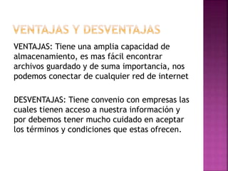 VENTAJAS: Tiene una amplia capacidad de
almacenamiento, es mas fácil encontrar
archivos guardado y de suma importancia, nos
podemos conectar de cualquier red de internet
DESVENTAJAS: Tiene convenio con empresas las
cuales tienen acceso a nuestra información y
por debemos tener mucho cuidado en aceptar
los términos y condiciones que estas ofrecen.
 