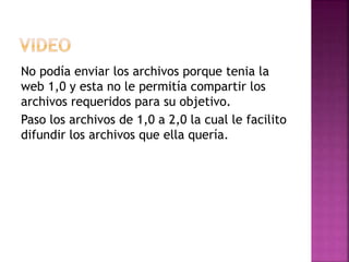No podía enviar los archivos porque tenia la
web 1,0 y esta no le permitía compartir los
archivos requeridos para su objetivo.
Paso los archivos de 1,0 a 2,0 la cual le facilito
difundir los archivos que ella quería.
 