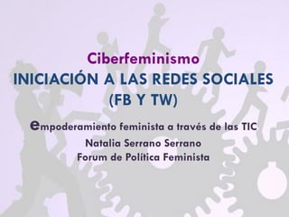 Ciberfeminismo
INICIACIÓN A LAS REDES SOCIALES
(FB Y TW)
empoderamiento feminista a través de las TIC
Natalia Serrano Serrano
Forum de Política Feminista
 