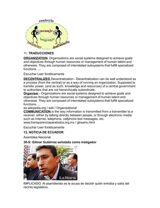 11. TRADUCCIONES
ORGANIZATION. Organizations are social systems designed to achieve goals
and objectives through human resources or management of human talent and
otherwise. They are composed of interrelated subsystems that fulfill specialized
functions. ...
Escuchar Leer fonéticamente
DECENTRALIZED Decentralization - Decentralization can be well understood as
a process (from the central) or as a way of running an organization. Supposed to
transfer power, (and as such, knowledge and resources) of a central government
to authorities that are not hierarchically subordinate.
Organiser - Organizations are social systems designed to achieve goals and
objectives through human resources or management of human talent and
otherwise. They are composed of interrelated subsystems that fulfill specialized
functions. ...
es.wikipedia.org / wiki / Organizational
COMMUNICATION is the way information is transmitted from a transmitter to a
receiver, either by talking directly between people, or through electronic media
such as Internet, telephone, cellphone text messages, etc.
www.transparenciaparatodos.org.mx / glosario.html
Escuchar Leer fonéticamente
13. NOTICIA DE ECUADOR
Asamblea Nacional
30-S: Gilmar Gutiérrez señalado como instigador
IMPLICADO. Al asambleísta se le acusa de decidir quién entraba y salía del
recinto legislativo.
 