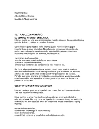 Raúl Pino Diez
Alberto Gómez Gómez
Nicolás de Abajo Martínez
19. TRADUZCA PARRAFO.
EL USO DEL INTERNET EN EL AULA
Internet puede ser una gran enciclopedia a nuestro alcance, de consulta rápida y
gratuita. Así se considera en muchos ámbitos.
Es un método para mostrar cómo Internet puede representar un papel
importante en la labor educativa. No solamente porque complementa a la
perfección cualquier tema del currículo, sino también porque presenta un
indudable atractivo para los alumnos, incitándoles a:
razonar en sus búsquedas,
ampliar sus conocimientos de forma espontánea,
compartir sus descubrimientos,
ampliar sus horizontes de conocimiento y de relación, etc.
Sin duda, el proyecto educativo de vuestro centro y sus propios objetivos
educativos contienen muchos de los parámetros que acabamos de exponer,
además de otros que hemos tenido que obviar por razones de espacio.
Por ello queremos animarte a ir más allá, experimentando y promoviendo la
experimentación, interrogándote e interrogando a tus alumnos, lo que nos
parece un bonito reto.
USE OF INTERNET IN THE CLASSROOM
Internet can be a great encyclopedia in our power, fast and free consultation.
This was regarded in many areas.
It is a method to show how the Internet can play an important role in the
educational work. Not only because it perfectly complements any subject in the
curriculum, but also because it has an undeniable appeal to students, urging
them to:
reason in their searches,
expand their knowledge of spontaneously
share their discoveries,
expand their horizons of knowledge and relationships, etc..
 