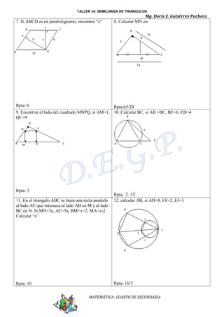 TALLER 34: SEMEJANZA DE TRIÁNGULOS

7. Si ABCD es un paralelogramo, encontrar “x”
F

B

Mg. Doris E. Gutiérrez Pacheco
8. Calcular MN en:

C

B
12

E
9

A

x

N

8

5

D

12

C

A
M
13

Rpta: 6
Rpta:65/24
9. Encontrar el lado del cuadrado MNPQ, si AM=1, 10. Calcular BC, si AB =BC, BE=6, ED=4
B
QC=9
B
N

P

E
D

A

M

Q

C

A

Rpta: 3
11. En el triángulo ABC se traza una recta paralela
al lado AC que interseca al lado AB en M y al lado
BC en N. Si MN=3a, AC=5a, BM=x+2, MA=x-2.
Calcular “x”

C

Rpta: 2 15
12. calcular AB, si AD=8, EF=2, EJ=3
B
F
C
A

E
J
D

Rpta: 10

Rpta: 16/3
MATEMÁTICA- CUARTO DE SECUNDARIA

 