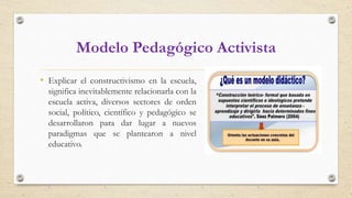 Modelo Pedagógico Activista
• Explicar el constructivismo en la escuela,
significa inevitablemente relacionarla con la
escuela activa, diversos sectores de orden
social, político, científico y pedagógico se
desarrollaron para dar lugar a nuevos
paradigmas que se plantearon a nivel
educativo.
 