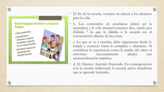 • El fin de la escuela, consiste en educar a los alumnos
para la vida.
• b. Los contenidos de enseñanza deben ser la
naturaleza y la vida misma.Comenius dice, citado por
Zubiría " lo que le faltaba a la escuela era el
conocimiento directo de las cosas.
• c. Lo que se va a enseñar, debe organizarse desde lo
simple y concreto hasta lo complejo y abstracto. Al
considerar la experiencia como la madre del saber el
activismo necesariamente adopta una
secuencialización empírica.
• d. El Alumno Aprende Haciendo. En contraposición
con la escuela tradicional, la escuela activa manifiesta
que se aprende haciendo.
 