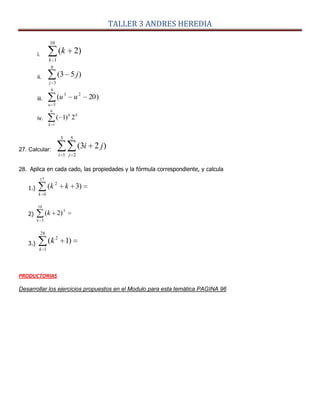 TALLER 3 ANDRES HEREDIA
i.
10
1
)2(
k
k
ii.
8
3
)53(
j
j
iii. )20(
9
5
23
u
uu
iv.
6
1
2)1(
k
kk
27. Calcular:
3
1
5
2
)23(
i j
ji
28. Aplica en cada cado, las propiedades y la fórmula correspondiente, y calcula
1.)
17
6
2
)3(
k
kk
2)
10
3
3
)2(
k
k
3.)
28
1
2
)1(
k
k
PRODUCTORIAS
Desarrollar los ejercicios propuestos en el Modulo para esta temática PAGINA 96
 