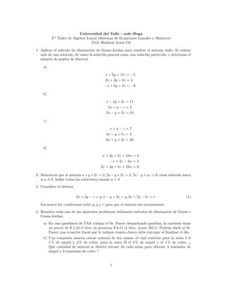 Universidad del Valle - sede Buga
         3er Taller de Algebra Lineal (Sistemas de Ecuaciones Lineales y Matrices)
                                  Prof. Bladimir Lenis Gil

1. Aplicar el m´todo de eliminaci´n de Gauss-Jordan para resolver el sistema dado. Si existen
               e                  o
   m´s de una soluci´n, de tanto la soluci´n general como una soluci´n part´
    a               o                     o                         o      ıcular y determine el
   n´mero de grados de libertad.
    u

    a)

                                            x + 5y + 11z = −5
                                            2x + 3y + 8z = 4
                                           −x + 2y + 3z = −9

    b)

                                            x − 2y + 3z = 11
                                             4x + y − z = 4
                                            2x − y + 3z = 10

    c)

                                              x+y−z =7
                                            4x − y + 5z = 4
                                            6x + y + 3z = 20

    d)

                                          x + 3y + 5z + 10w = 2
                                              −x + 2z − 4w = 4
                                         2x + 4y + 8z + 16w = 0

2. Demostrar que el sistema x + y + 2z = 2, 2x − y + 3z = 2, 5x − y + az = 6, tiene soluci´n unica
                                                                                          o ´
   si a = 8. hallar todas las soluciones cuando a = 8
3. Considere el sistema

                          2x + 3y − z = p, x − y + 3z = q, 3x + 7y − 5z = r                    (1)

  Encuentre las condiciones sobre p, q y r para que el sistema sea inconsistente
4. Resuelva cada uno de los siguientes problemas utilizando m´todos de eliminaci´n de Gauss o
                                                             e                  o
   Gauss-Jordan.
    a) En una gasolinera de USA trabaja el Sr. Foster despachando gasolina, la corriente tiene
       un precio de $ 5,44 el litro, la premium $ 6,11 el litro, (junio 2011). Podr´ darle al Sr.
                                                                                   ıas
       Foster una ecuaci´n lineal que le indique cuanto dinero debe entregar al ﬁnalizar el d´
                        o                                                                     ıa.
    b) Una compa˜ia minera extrae mineral de dos minas, el cual contiene para la mina I el
                   n
       1 % de niquel y 2 % de cobre, para la mina II el 2 % de niquel y el 5 % de cobre. ¿
       Qu´ cantidad de mineral se deber´ extraer de cada mina para obtener 4 toneladas de
          e                            a
       niquel y 9 toneladas de cobre ?


                                               1
 