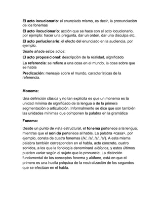 El acto locucionario: el enunciado mismo, es decir, la pronunciación
de los fonemas
El acto ilocucionario: acción que se hace con el acto locucionario,
por ejemplo: hacer una pregunta, dar un orden, dar una disculpa etc.
El acto perlucionario: el efecto del enunciado en la audiencia, por
ejemplo.
Searle añade estos actos:
El acto proposicional: descripción de la realidad, significado
La referencia: se refiere a una cosa en el mundo, la cosa sobre que
se habla
Predicación: mensaje sobre el mundo, características de la
referencia.


Monema:

Una definición clásica y no tan explícita es que un monema es la
unidad mínima de significado de la lengua o de la primera
segmentación o articulación. Informalmente se dice que son también
las unidades mínimas que componen la palabra en la gramática

Fonema:

Desde un punto de vista estructural, el fonema pertenece a la lengua,
mientras que el sonido pertenece al habla. La palabra <casa>, por
ejemplo, consta de cuatro fonemas (/k/, /a/, /s/, /a/). A esta misma
palabra también corresponden en el habla, acto concreto, cuatro
sonidos, a los que la fonología denominará alófonos, y estos últimos
pueden variar según el sujeto que lo pronuncie. La distinción
fundamental de los conceptos fonema y alófono, está en que el
primero es una huella psíquica de la neutralización de los segundos
que se efectúan en el habla.
 