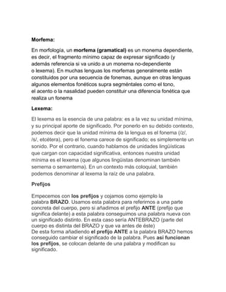 Morfema:

En morfología, un morfema (gramatical) es un monema dependiente,
es decir, el fragmento mínimo capaz de expresar significado (y
además referencia si va unido a un monema no-dependiente
o lexema). En muchas lenguas los morfemas generalmente están
constituidos por una secuencia de fonemas, aunque en otras lenguas
algunos elementos fonéticos supra segméntales como el tono,
el acento o la nasalidad pueden constituir una diferencia fonética que
realiza un fonema

Lexema:

El lexema es la esencia de una palabra: es a la vez su unidad mínima,
y su principal aporte de significado. Por ponerlo en su debido contexto,
podemos decir que la unidad mínima de la lengua es el fonema (/z/,
/s/, etcétera), pero el fonema carece de significado; es simplemente un
sonido. Por el contrario, cuando hablamos de unidades lingüísticas
que cargan con capacidad significativa, entonces nuestra unidad
mínima es el lexema (que algunos lingüistas denominan también
semema o semantema). En un contexto más coloquial, también
podemos denominar al lexema la raíz de una palabra.

Prefijos

Empecemos con los prefijos y cojamos como ejemplo la
palabra BRAZO. Usamos esta palabra para referirnos a una parte
concreta del cuerpo, pero si añadimos el prefijo ANTE (prefijo que
significa delante) a esta palabra conseguimos una palabra nueva con
un significado distinto. En esta caso sería ANTEBRAZO (parte del
cuerpo es distinta del BRAZO y que va antes de éste)
De esta forma añadiendo el prefijo ANTE a la palabra BRAZO hemos
conseguido cambiar el significado de la palabra. Pues así funcionan
los prefijos, se colocan delante de una palabra y modifican su
significado.
 