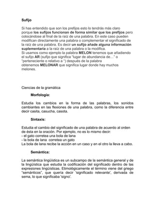 Sufijo

Si has entendido que son los prefijos esto lo tendrás más claro
porque los sufijos funcionan de forma similar que los prefijos pero
colocándose al final de la raíz de una palabra. En este caso pueden
modifican directamente una palabra o complementar el significado de
la raíz de una palabra. Es decir un sufijo añade alguna información
suplementaria a la raíz de una palabra o la modifica.
Si usamos como ejemplo la palabra MELON tenemos que añadiendo
el sufijo AR (sufijo que significa “lugar de abundancia de…” o
“perteneciente o relativo a “) después de la palabra
obtenemos MELONAR que significa lugar donde hay muchos
melones.




Ciencias de la gramática

     Morfología:

Estudia los cambios en la forma de las palabras, los sonidos
cambiantes en las flexiones de una palabra, como la diferencia entre
decir casita, casucha, casota.

     Sintaxis:

Estudia el cambio del significado de una palabra de acuerdo al orden
de ésta en la oración. Por ejemplo, no es lo mismo decir:
- el gato corretea una bola de lana
- la bola de lana corretea un gato
La bola de lana recibe la acción en un caso y en el otro la lleva a cabo.

     Semántica:

La semántica lingüística es un subcampo de la semántica general y de
la lingüística que estudia la codificación del significado dentro de las
expresiones lingüísticas. Etimológicamente el término viene del griego
“semánticos”, que quería decir 'significado relevante', derivada de
sema, lo que significaba 'signo'.
 