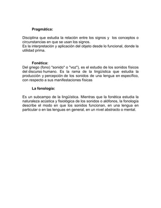Pragmática:

Disciplina que estudia la relación entre los signos y los conceptos o
circunstancias en que se usan los signos.
Es la interpretación y aplicación del objeto desde lo funcional, donde la
utilidad prima.


      Fonética:
Del griego (fono) "sonido" o "voz"), es el estudio de los sonidos físicos
del discurso humano. Es la rama de la lingüística que estudia la
producción y percepción de los sonidos de una lengua en específico,
con respecto a sus manifestaciones físicas

     La fonología:

Es un subcampo de la lingüística. Mientras que la fonética estudia la
naturaleza acústica y fisiológica de los sonidos o alófonos, la fonología
describe el modo en que los sonidos funcionan, en una lengua en
particular o en las lenguas en general, en un nivel abstracto o mental.
 