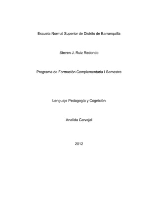 Escuela Normal Superior de Distrito de Barranquilla




             Steven J. Ruiz Redondo




Programa de Formación Complementaria I Semestre




         Lenguaje Pedagogía y Cognición




                 Analida Carvajal




                       2012
 