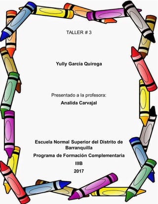 TALLER # 3
Yully García Quiroga
Presentado a la profesora:
Analida Carvajal
Escuela Normal Superior del Distrito de
Barranquilla
Programa de Formación Complementaria
IIIB
2017
 