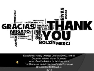 Estudiante: Nataly Arango Dueñas ID 000314634
        Docente: Wilson Moran Guerrero
     Área: Gestión básica de la Informática
 1er Semestre de Administración de Empresas
            Universidad Católica LG.
                      2013
 