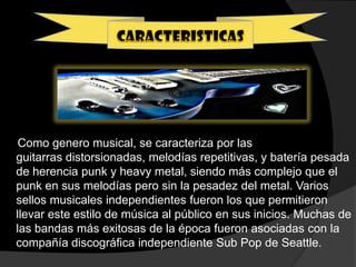 Como genero musical, se caracteriza por las
guitarras distorsionadas, melodías repetitivas, y batería pesada
de herencia punk y heavy metal, siendo más complejo que el
punk en sus melodías pero sin la pesadez del metal. Varios
sellos musicales independientes fueron los que permitieron
llevar este estilo de música al público en sus inicios. Muchas de
las bandas más exitosas de la época fueron asociadas con la
compañía discográfica independiente Sub Pop de Seattle.
 